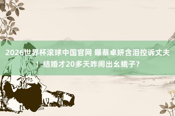 2026世界杯滚球中国官网 曝蔡卓妍含泪控诉丈夫！结婚才20多天咋闹出幺蛾子？