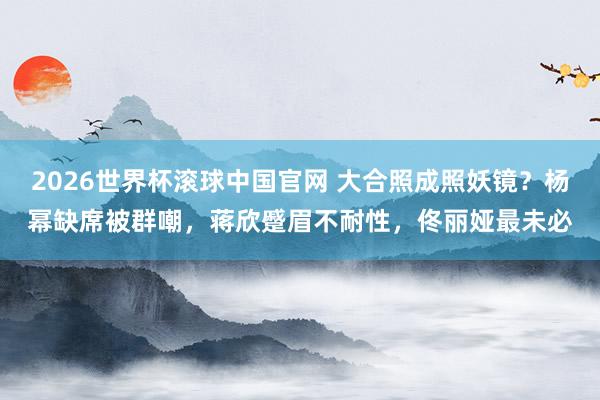 2026世界杯滚球中国官网 大合照成照妖镜？杨幂缺席被群嘲，蒋欣蹙眉不耐性，佟丽娅最未必