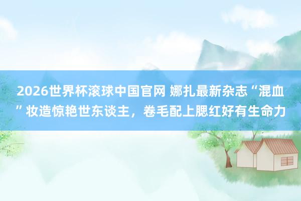 2026世界杯滚球中国官网 娜扎最新杂志“混血”妆造惊艳世东谈主,卷毛配上腮红好有生命力