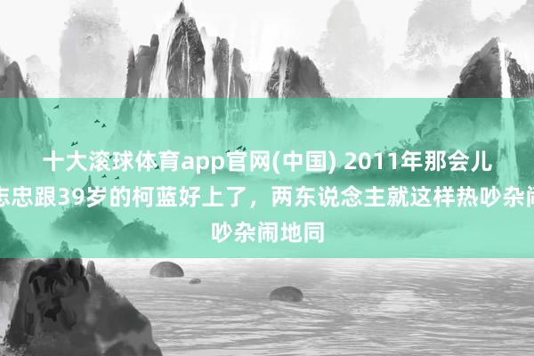 十大滚球体育app官网(中国) 2011年那会儿,黄志忠跟39岁的柯蓝好上了,两东说念主就这样热吵杂闹地同