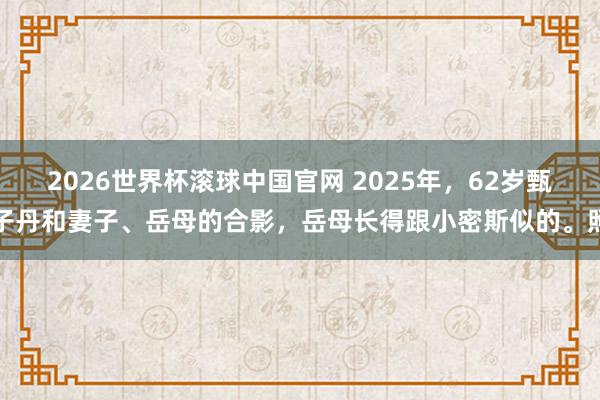 2026世界杯滚球中国官网 2025年,62岁甄子丹和妻子、岳母的合影,岳母长得跟小密斯似的。照