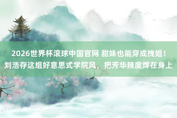 2026世界杯滚球中国官网 甜妹也能穿成拽姐!刘浩存这组好意思式学院风,把芳华辣度焊在身上