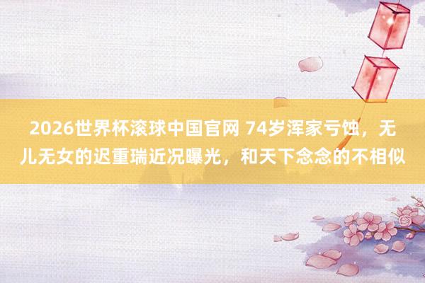 2026世界杯滚球中国官网 74岁浑家亏蚀,无儿无女的迟重瑞近况曝光,和天下念念的不相似