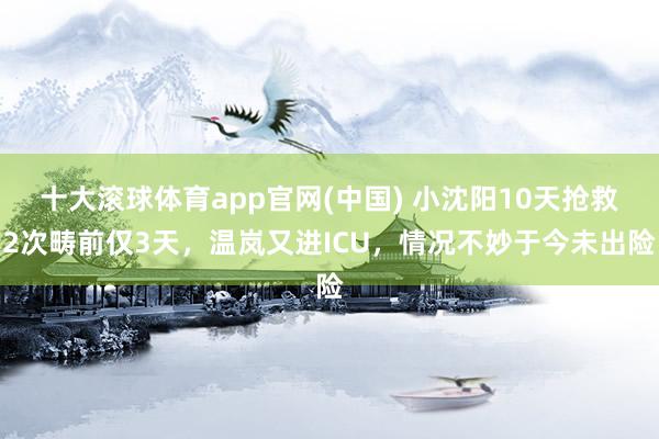 十大滚球体育app官网(中国) 小沈阳10天抢救2次畴前仅3天,温岚又进ICU,情况不妙于今未出险