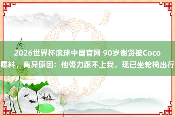 2026世界杯滚球中国官网 90岁谢贤被Coco曝料,离异原因:他膂力跟不上我,现已坐轮椅出行