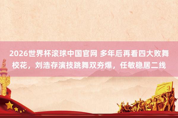 2026世界杯滚球中国官网 多年后再看四大败舞校花，刘浩存演技跳舞双夯爆，任敏稳居二线