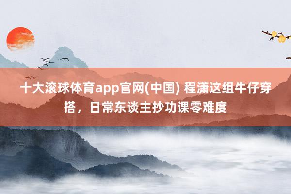 十大滚球体育app官网(中国) 程潇这组牛仔穿搭,日常东谈主抄功课零难度