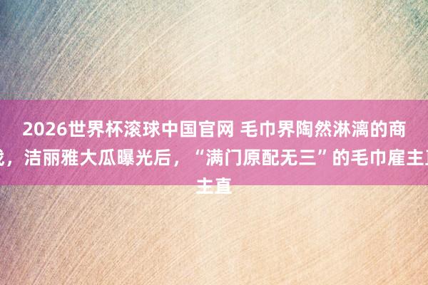 2026世界杯滚球中国官网 毛巾界陶然淋漓的商战,洁丽雅大瓜曝光后,“满门原配无三”的毛巾雇主直