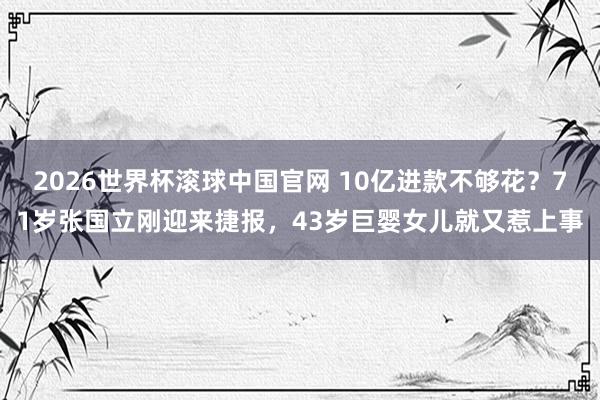 2026世界杯滚球中国官网 10亿进款不够花？71岁张国立刚迎来捷报，43岁巨婴女儿就又惹上事