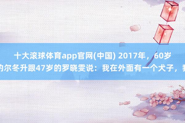 十大滚球体育app官网(中国) 2017年,60岁的尔冬升跟47岁的罗晓雯说:我在外面有一个犬子,我