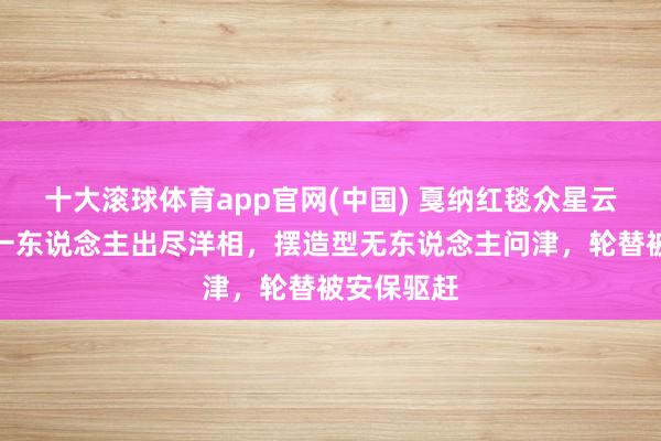 十大滚球体育app官网(中国) 戛纳红毯众星云集,只有一东说念主出尽洋相,摆造型无东说念主问津,轮替被安保驱赶