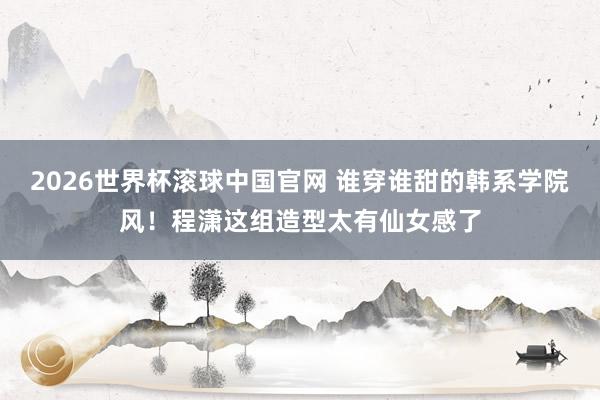 2026世界杯滚球中国官网 谁穿谁甜的韩系学院风!程潇这组造型太有仙女感了