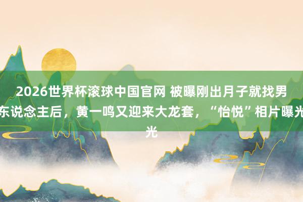 2026世界杯滚球中国官网 被曝刚出月子就找男东说念主后,黄一鸣又迎来大龙套,“怡悦”相片曝光