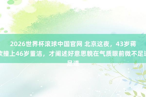 2026世界杯滚球中国官网 北京这夜,43岁蒋欣撞上46岁董洁,才阐述好意思貌在气质眼前微不足道