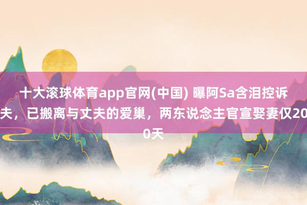 十大滚球体育app官网(中国) 曝阿Sa含泪控诉丈夫,已搬离与丈夫的爱巢,两东说念主官宣娶妻仅20天