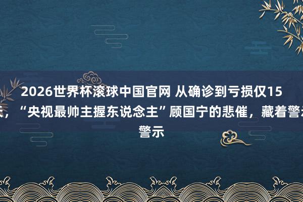 2026世界杯滚球中国官网 从确诊到亏损仅15天,“央视最帅主握东说念主”顾国宁的悲催,藏着警示