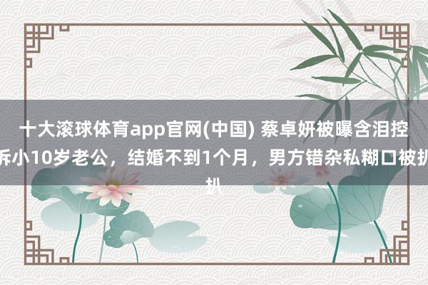 十大滚球体育app官网(中国) 蔡卓妍被曝含泪控诉小10岁老公，结婚不到1个月，男方错杂私糊口被扒
