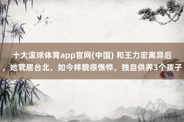 十大滚球体育app官网(中国) 和王力宏离异后，她茕居台北，如今样貌很憔悴，独自供养3个孩子