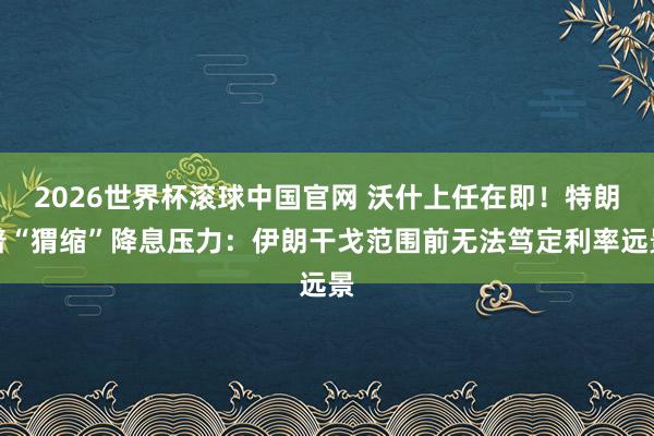 2026世界杯滚球中国官网 沃什上任在即!特朗普“猬缩”降息压力:伊朗干戈范围前无法笃定利率远景