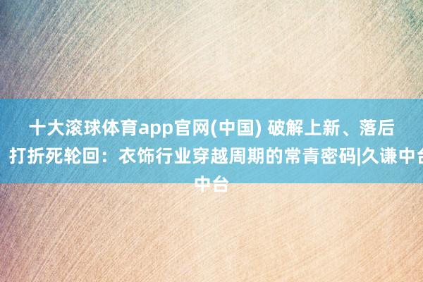十大滚球体育app官网(中国) 破解上新、落后、打折死轮回:衣饰行业穿越周期的常青密码|久谦中台