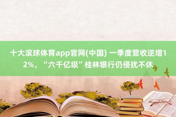 十大滚球体育app官网(中国) 一季度营收逆增12%，“六千亿级”桂林银行仍侵扰不休