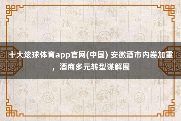 十大滚球体育app官网(中国) 安徽酒市内卷加重,酒商多元转型谋解围