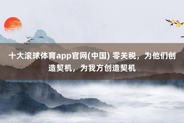 十大滚球体育app官网(中国) 零关税,为他们创造契机,为我方创造契机