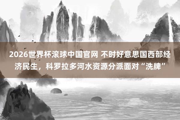 2026世界杯滚球中国官网 不时好意思国西部经济民生，科罗拉多河水资源分派面对“洗牌”