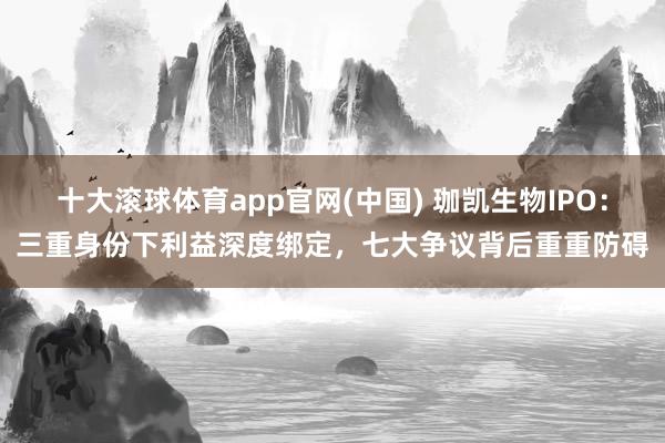 十大滚球体育app官网(中国) 珈凯生物IPO:三重身份下利益深度绑定,七大争议背后重重防碍