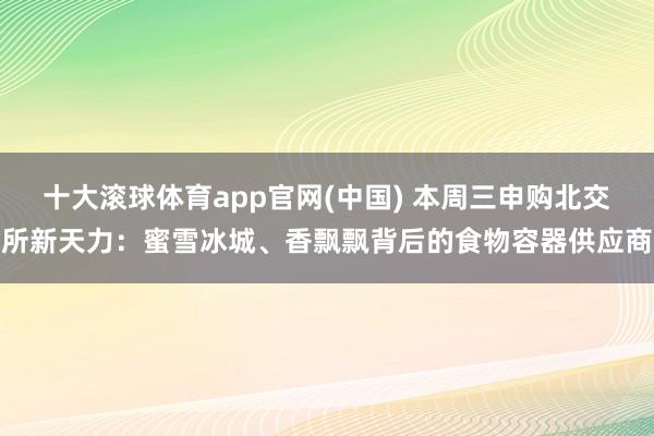 十大滚球体育app官网(中国) 本周三申购北交所新天力：蜜雪冰城、香飘飘背后的食物容器供应商