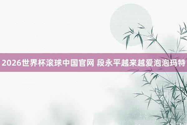 2026世界杯滚球中国官网 段永平越来越爱泡泡玛特