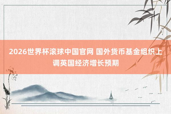 2026世界杯滚球中国官网 国外货币基金组织上调英国经济增长预期