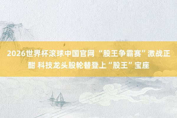 2026世界杯滚球中国官网 “股王争霸赛”激战正酣 科技龙头股轮替登上“股王”宝座