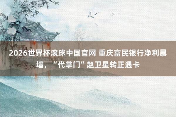 2026世界杯滚球中国官网 重庆富民银行净利暴增,“代掌门”赵卫星转正遇卡