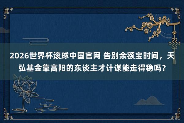 2026世界杯滚球中国官网 告别余额宝时间,天弘基金靠高阳的东谈主才计谋能走得稳吗?