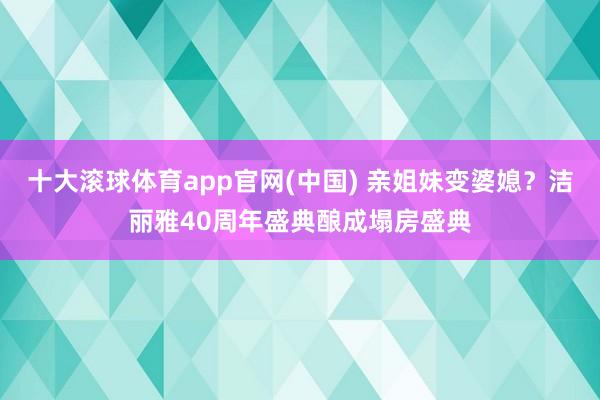 十大滚球体育app官网(中国) 亲姐妹变婆媳？洁丽雅40周年盛典酿成塌房盛典