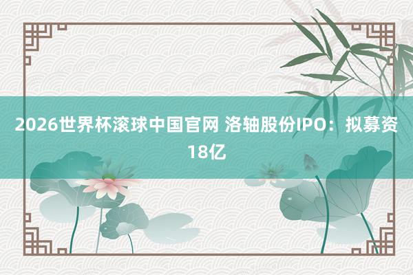2026世界杯滚球中国官网 洛轴股份IPO：拟募资18亿