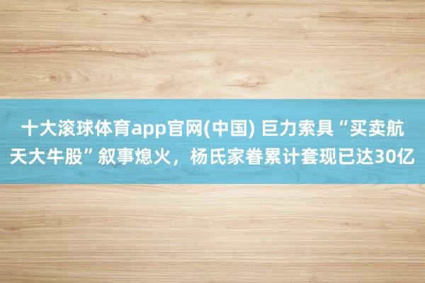 十大滚球体育app官网(中国) 巨力索具“买卖航天大牛股”叙事熄火,杨氏家眷累计套现已达30亿