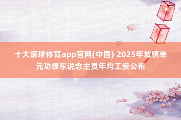 十大滚球体育app官网(中国) 2025年城镇单元功绩东说念主员年均工资公布
