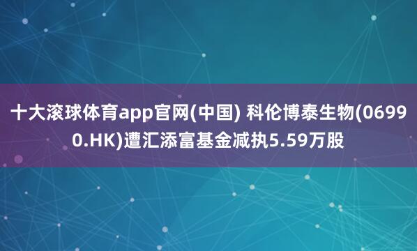 十大滚球体育app官网(中国) 科伦博泰生物(06990.HK)遭汇添富基金减执5.59万股