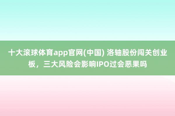 十大滚球体育app官网(中国) 洛轴股份闯关创业板，三大风险会影响IPO过会恶果吗