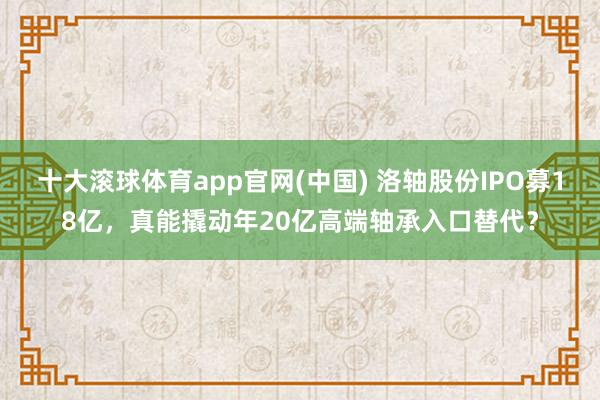 十大滚球体育app官网(中国) 洛轴股份IPO募18亿,真能撬动年20亿高端轴承入口替代?