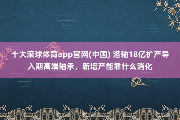 十大滚球体育app官网(中国) 洛轴18亿扩产导入期高端轴承,新增产能靠什么消化