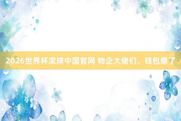 2026世界杯滚球中国官网 物企大佬们，钱包瘪了