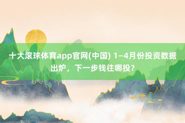 十大滚球体育app官网(中国) 1—4月份投资数据出炉,下一步钱往哪投?