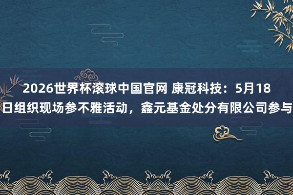 2026世界杯滚球中国官网 康冠科技：5月18日组织现场参不雅活动，鑫元基金处分有限公司参与