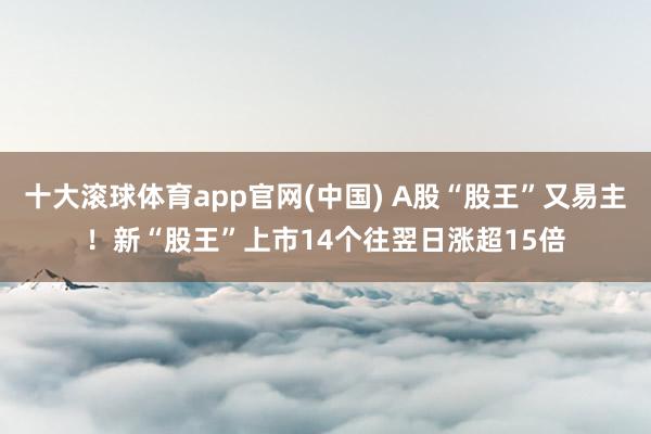 十大滚球体育app官网(中国) A股“股王”又易主!新“股王”上市14个往翌日涨超15倍