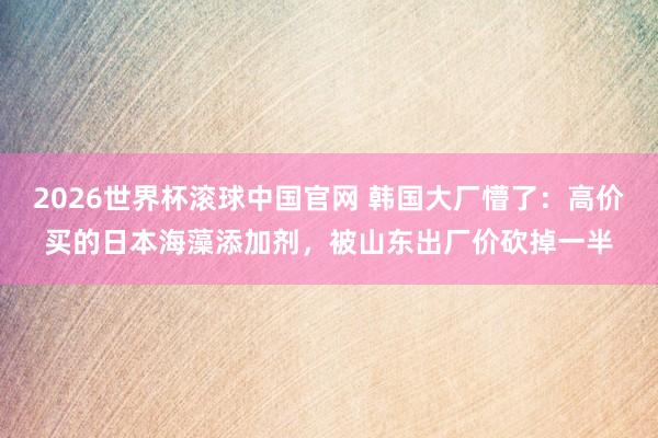 2026世界杯滚球中国官网 韩国大厂懵了:高价买的日本海藻添加剂,被山东出厂价砍掉一半