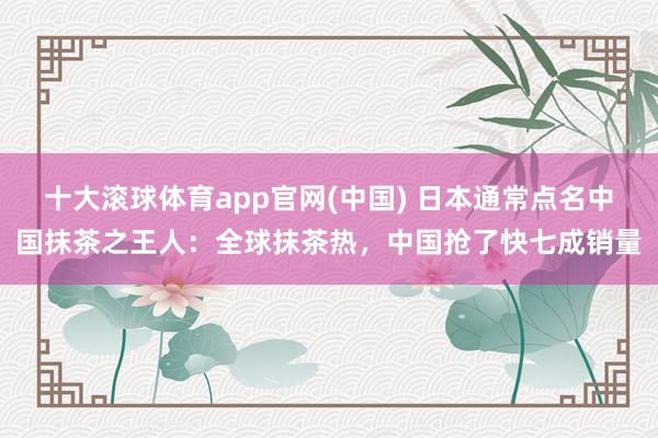 十大滚球体育app官网(中国) 日本通常点名中国抹茶之王人:全球抹茶热,中国抢了快七成销量