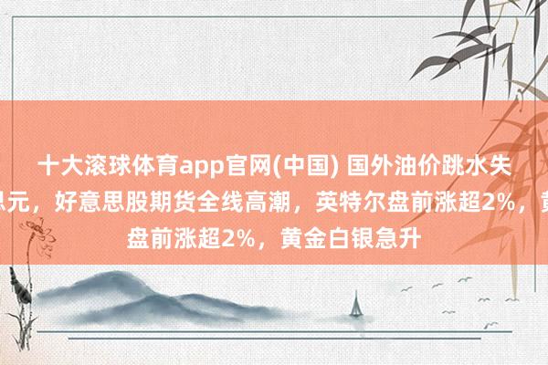 十大滚球体育app官网(中国) 国外油价跳水失守100好意思元,好意思股期货全线高潮,英特尔盘前涨超2%,黄金白银急升